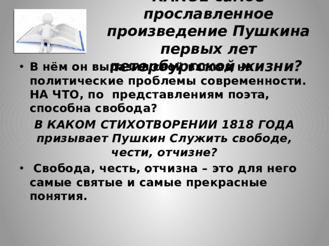 КАКОЕ самое прославленное произведение Пушкина первых лет петербургской жизни? В нём он выразил свой взгляд на политические проблемы современности. НА ЧТО, по представлениям поэта, способна свобода? В КАКОМ СТИХОТВОРЕНИИ 1818 ГОДА призывает Пушкин Служить свободе, чести, отчизне?  Свобода, честь, отчизна – это для него самые святые и самые прекрасные понятия. 