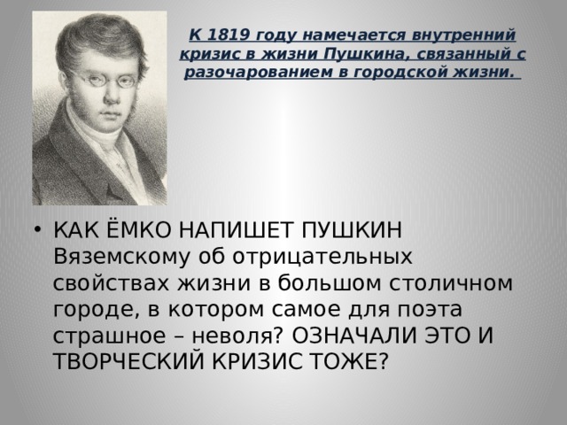 К 1819 году намечается внутренний кризис в жизни Пушкина, связанный с разочарованием в городской жизни. КАК ЁМКО НАПИШЕТ ПУШКИН Вяземскому об отрицательных свойствах жизни в большом столичном городе, в котором самое для поэта страшное – неволя? ОЗНАЧАЛИ ЭТО И ТВОРЧЕСКИЙ КРИЗИС ТОЖЕ? 