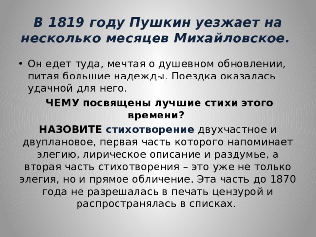 В 1819 году Пушкин уезжает на несколько месяцев Михайловское. Он едет туда, мечтая о душевном обновлении, питая большие надежды. Поездка оказалась удачной для него.  ЧЕМУ посвящены лучшие стихи этого времени? НАЗОВИТЕ стихотворение двухчастное и двуплановое, первая часть которого напоминает элегию, лирическое описание и раздумье, а вторая часть стихотворения – это уже не только элегия, но и прямое обличение. Эта часть до 1870 года не разрешалась в печать цензурой и распространялась в списках. 