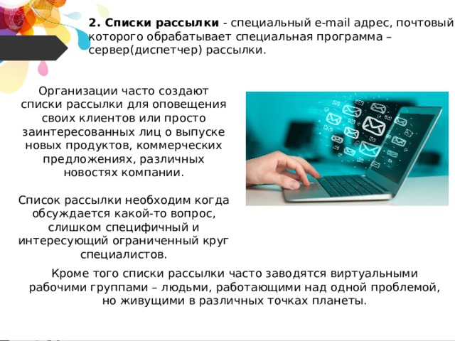 2. Списки рассылки - специальный e-mail адрес, почтовый ящик которого обрабатывает специальная программа – сервер(диспетчер) рассылки. Организации часто создают списки рассылки для оповещения своих клиентов или просто заинтересованных лиц о выпуске новых продуктов, коммерческих предложениях, различных новостях компании. Список рассылки необходим когда обсуждается какой-то вопрос, слишком специфичный и интересующий ограниченный круг специалистов. Кроме того списки рассылки часто заводятся виртуальными рабочими группами – людьми, работающими над одной проблемой, но живущими в различных точках планеты. 