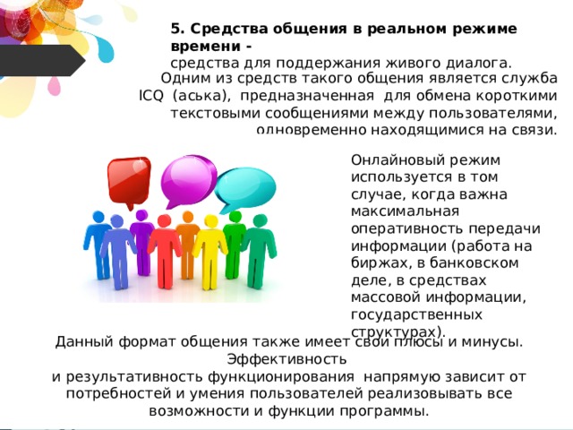 5. Средства общения в реальном режиме времени - средства для поддержания живого диалога. Одним из средств такого общения является служба ICQ (аська), предназначенная для обмена короткими текстовыми сообщениями между пользователями, одновременно находящимися на связи. Онлайновый режим используется в том случае, когда важна максимальная оперативность передачи информации (работа на биржах, в банковском деле, в средствах массовой информации, государственных структурах). Данный формат общения также имеет свои плюсы и минусы. Эффективность и результативность функционирования напрямую зависит от потребностей и умения пользователей реализовывать все возможности и функции программы. 