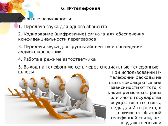 6. IP-телефония Основные возможности: 1. Передача звука для одного абонента 2. Кодирование (шифрование) сигнала для обеспечения конфиденциальности переговоров 3. Передачи звука для группы абонентов и проведение аудиоконференции 4. Работа в режиме автоответчика 5. Выход на телефонную сеть через специальные телефонные шлюзы При использовании IP-телефонии расходы на связь сокращаются вне зависимости от того, с каким регионом страны или иного государства осуществляется связь, ведь для Интернета, в отличие от обычной телефонной связи, нет государственных и национальных границ. 