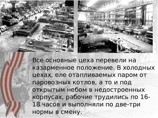  Все основные цеха перевели на казарменное положение. В холодных цехах, еле отапливаемых паром от паровозных котлов, а то и под открытым небом в недостроенных корпусах, рабочие трудились по 16-18 часов и выполняли по две-три нормы в смену.  