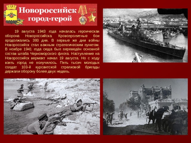 19 августа 1943 года началась героическая оборона Новороссийска. Кровопролитные бои продолжались 393 дня. В первые же дни войны Новороссийск стал важным стратегическим пунктом. В ноябре 1941 года сюда был переведён основной состав штаба Черноморского флота. Наступление на Новороссийск вермахт начал 19 августа. Но с ходу взять город не получилось. Пять тысяч молодых солдат 103-й курсантской стрелковой бригады держали оборону более двух недель. Мемориал «Малая земля»  