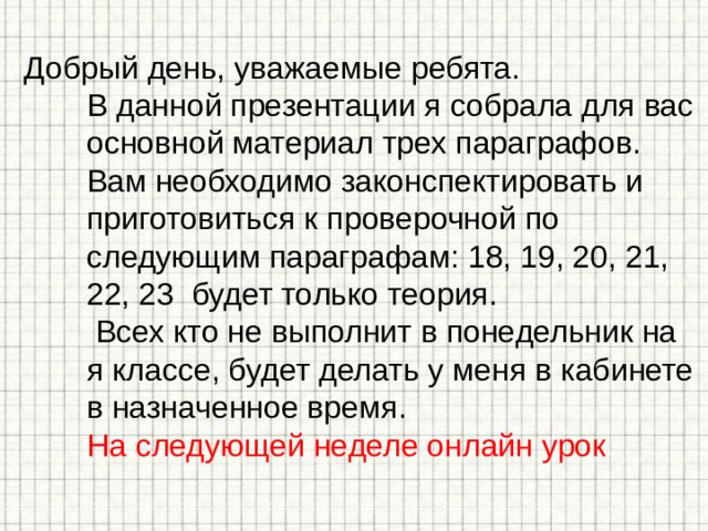 Добрый день, уважаемые ребята. В данной презентации я собрала для вас основной материал трех параграфов. Вам необходимо законспектировать и приготовиться к проверочной по следующим параграфам: 18, 19, 20, 21, 22, 23 будет только теория. Всех кто не выполнит в понедельник на я классе, будет делать у меня в кабинете в назначенное время. На следующей неделе онлайн урок