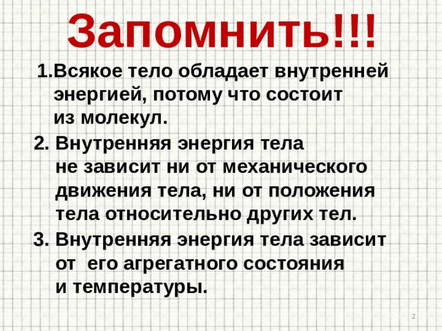 Запомнить!!! Всякое тело обладает внутренней  энергией, потому что состоит  из молекул. 2. Внутренняя энергия тела  не зависит ни от механического  движения тела, ни от положения  тела относительно других тел. 3. Внутренняя энергия тела зависит  от его агрегатного состояния  и температуры.  