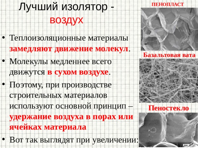 Лучший изолятор - воздух ПЕНОПЛАСТ Теплоизоляционные материалы замедляют движение молекул . Молекулы медленнее всего движутся в сухом воздухе . Поэтому, при производстве строительных материалов используют основной принцип – удержание воздуха в порах или ячейках материала Вот так выглядят при увеличении: Базальтовая вата Пеностекло