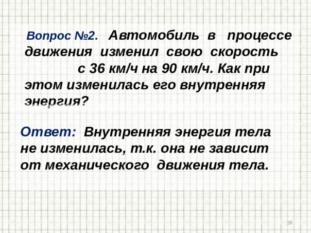  Вопрос №2. Автомобиль в процессе движения изменил свою скорость с 36 км/ч на 90 км/ч. Как при этом изменилась его внутренняя энергия?   Ответ: Внутренняя энергия тела  не изменилась, т.к. она не зависит  от механического движения тела.   