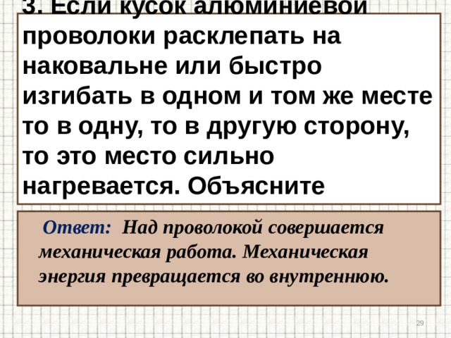 3. Если кусок алюминиевой проволоки расклепать на наковальне или быстро изгибать в одном и том же месте то в одну, то в другую сторону, то это место сильно нагревается. Объясните явление. Ответ: Над проволокой совершается механическая работа. Механическая энергия превращается во внутреннюю.