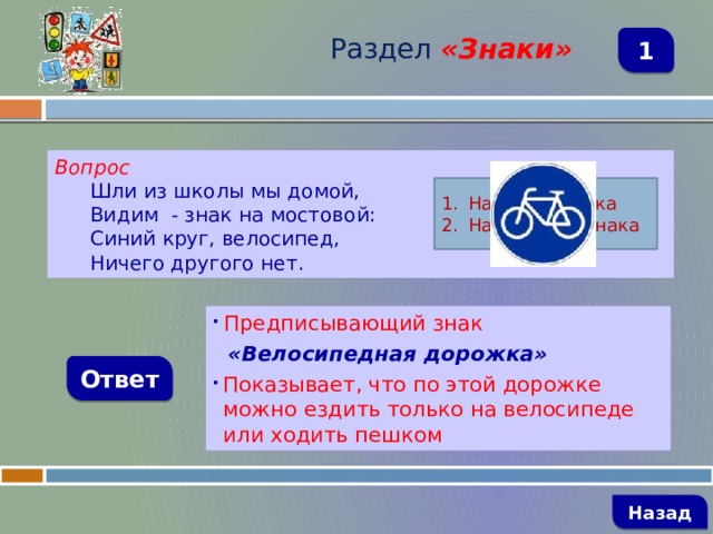 Раздел  «Знаки» 1 Вопрос Шли из школы мы домой, Видим - знак на мостовой: Синий круг, велосипед, Ничего другого нет. Название знака Назначение знака  Предписывающий знак  «Велосипедная дорожка» Показывает, что по этой дорожке можно ездить только на велосипеде или ходить пешком Ответ   Назад