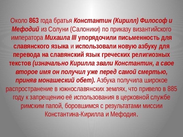 Около 863 года братья Константин (Кирилл) Философ и Мефодий из Солуни (Салоники) по приказу византийского императора Михаила III  упорядочили письменность для славянского языка и использовали новую азбуку для перевода на славянский язык греческих религиозных текстов  (изначально Кирилла звали Константин, а свое второе имя он получил уже перед самой смертью, приняв монашеский обет). Азбука получила широкое распространение в южнославянских землях, что привело в 885 году к запрещению её использования в церковной службе римским папой, боровшимся с результатами миссии Константина-Кирилла и Мефодия . 