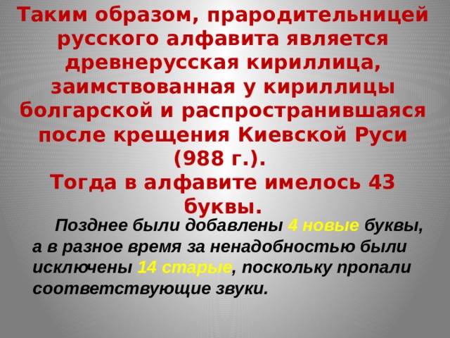 Таким образом, прародительницей русского алфавита является древнерусская кириллица, заимствованная у кириллицы болгарской и распространившаяся после крещения Киевской Руси (988 г.).  Тогда в алфавите имелось 43 буквы.  Позднее были добавлены 4 новые буквы, а в разное время за ненадобностью были исключены 14 старые , поскольку пропали соответствующие звуки. 