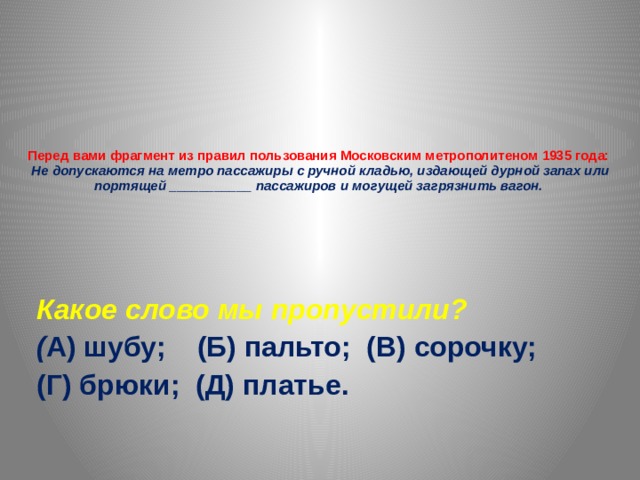 Перед вами фрагмент из правил пользования Московским метрополитеном 1935 года:  Не допускаются на метро пассажиры с ручной кладью, издающей дурной запах или портящей ___________ пассажиров и могущей загрязнить вагон.   Какое слово мы пропустили? ( А) шубу; (Б) пальто; (В) сорочку; (Г) брюки; (Д) платье. 