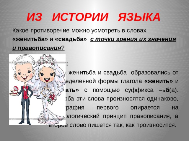 ИЗ ИСТОРИИ ЯЗЫКА   Какое противоречие можно усмотреть в словах «женитьба» и «свадьба» с точки зрения их значения и правописания ?   Ответ: Слова жени т ьба и сва д ьба образовались от неопределенной формы глагола «женить» и «сватать» с помощью суффикса –ь б (а). Хотя оба эти слова произносятся одинаково, орфография первого опирается на морфологический принцип правописания, а второе слово пишется так, как произносится. 