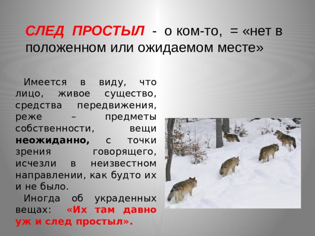 СЛЕД ПРОСТЫЛ - о ком-то, = «нет в положенном или ожидаемом месте»  Имеется в виду, что лицо, живое существо, средства передвижения, реже – предметы собственности, вещи неожиданно, с точки зрения говорящего, исчезли в неизвестном направлении, как будто их и не было. Иногда об  украденных вещах: «Их там давно уж и след простыл». 