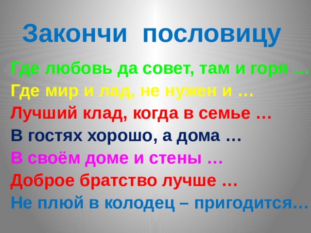 Закончи пословицу Где любовь да совет, там и горя … Где мир и лад, не нужен и … Лучший клад, когда в семье … В гостях хорошо, а дома … В своём доме и стены … Доброе братство лучше … Не плюй в колодец – пригодится… 