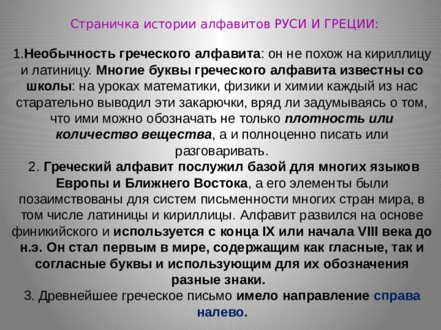 Страничка истории алфавитов РУСИ И ГРЕЦИИ: 1. Необычность греческого алфавита : он не похож на кириллицу и латиницу. Многие буквы греческого алфавита известны со школы : на уроках математики, физики и химии каждый из нас старательно выводил эти закарючки, вряд ли задумываясь о том, что ими можно обозначать не только плотность или количество вещества , а и полноценно писать или разговаривать. 2. Греческий алфавит послужил базой для многих языков Европы и Ближнего Востока , а его элементы были позаимствованы для систем письменности многих стран мира, в том числе латиницы и кириллицы. Алфавит развился на основе финикийского и используется с конца IX или начала VIII века до н.э. Он стал первым в мире, содержащим как гласные, так и согласные буквы и использующим для их обозначения разные знаки.   3. Древнейшее греческое письмо имело направление справа налево. 