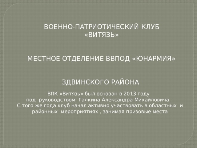 ВОЕННО-ПАТРИОТИЧЕСКИЙ КЛУБ «ВИТЯЗЬ» МЕСТНОЕ ОТДЕЛЕНИЕ ВВПОД «ЮНАРМИЯ» ЗДВИНСКОГО РАЙОНА ВПК «Витязь» был основан в 2013 году под руководством Галкина Александра Михайловича. С того же года клуб начал активно участвовать в областных и районных мероприятиях , занимая призовые места 