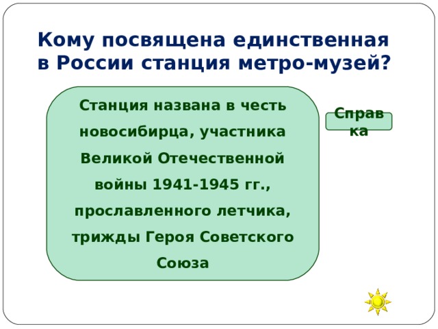 Кому посвящена единственная  в России станция метро-музей? Станция названа в честь новосибирца, участника Великой Отечественной войны 1941-1945 гг., прославленного летчика, трижды Героя Советского Союза Справка В.П. Чкалову А.И. Покрышкину А.П. Маресьеву И.Н. Кожедубу 