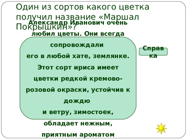 Один из сортов какого цветка получил название «Маршал Покрышкин»? Александр Иванович очень любил цветы. Они всегда сопровождали его в любой хате, землянке. Этот сорт ириса имеет цветки редкой кремово-розовой окраски, устойчив к дождю и ветру, зимостоек, обладает нежным, приятным ароматом Справка Георгин Гладиолус Ирис Роза 
