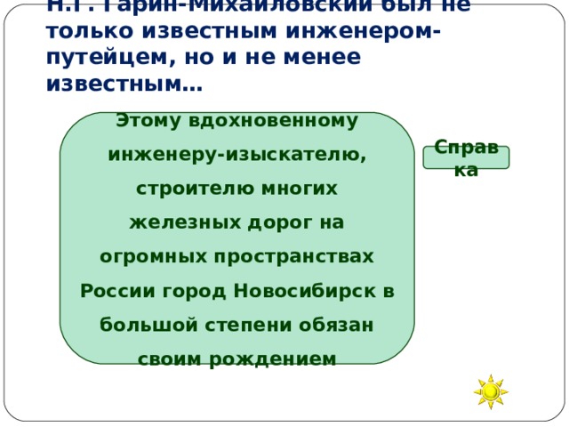   Н.Г. Гарин-Михайловский был не только известным инженером-путейцем, но и не менее известным… Этому вдохновенному инженеру-изыскателю, строителю многих железных дорог на огромных пространствах России город Новосибирск в большой степени обязан своим рождением Справка писателем певцом художником композитором 