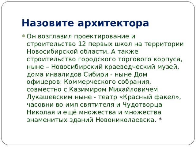 Назовите архитектора Он возглавил проектирование и строительство 12 первых школ на территории Новосибирской области. А также строительство городского торгового корпуса, ныне – Новосибирский краеведческий музей, дома инвалидов Сибири - ныне Дом офицеров: Коммерческого собрания, совместно с Казимиром Михайловичем Лукашевским ныне - театр «Красный факел», часовни во имя святителя и Чудотворца Николая и ещё множества и множества знаменитых зданий Новониколаевска . * 