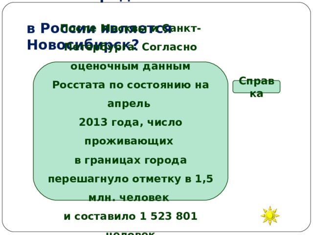 Каким городом по численности  в России является Новосибирск? После Москвы и Санкт-Петербурга. Согласно оценочным данным Росстата по состоянию на апрель 2013 года, число проживающих в границах города перешагнуло отметку в 1,5 млн. человек и составило 1 523 801 человек Справка Вторым Третьим Пятым Десятым 