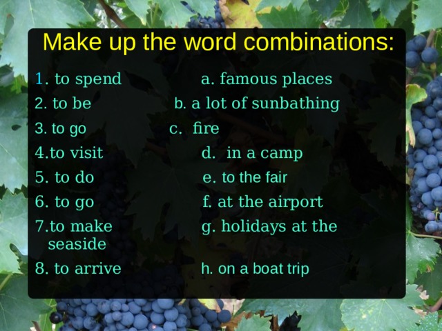 Make up the word combinations: 1 . to spend a. famous places 2. to be b.  a lot of sunbathing 3. to go c. fire 4.to visit d. in a camp 5. to do e. to the fair 6. to go f.  at the airport 7.to make g. holidays at the seaside 8 .  to arrive h. on a boat trip   
