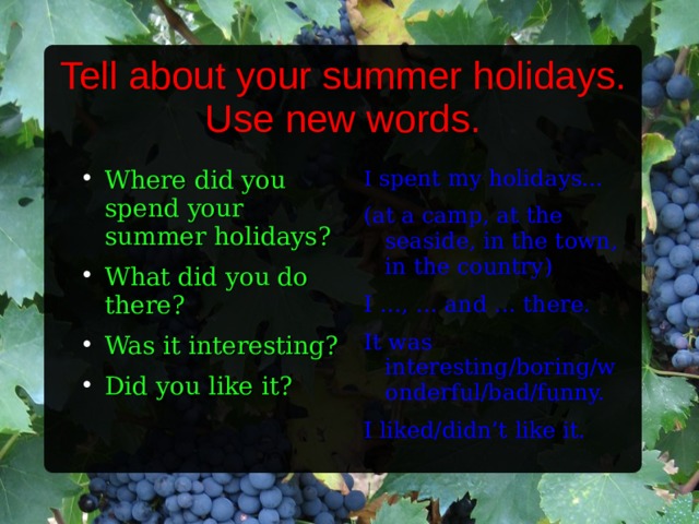 Tell about your summer holidays.  Use new words. Where did you spend your summer holidays? What did you do there? Was it interesting? Did you like it? I spent my holidays... (at a camp, at the seaside, in the town, in the country) I …, … and … there. It was interesting/boring/wonderful/bad/funny. I liked/didn’t like it.  