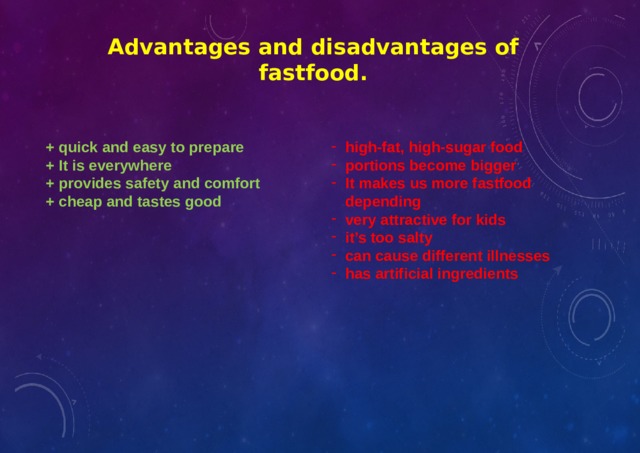 Advantages and disadvantages of fastfood. + quick and easy to prepare high-fat, high-sugar food portions become bigger It makes us more fastfood depending very attractive for kids it’s too salty can cause different illnesses has artificial ingredients + It is everywhere + provides safety and comfort + cheap and tastes good    