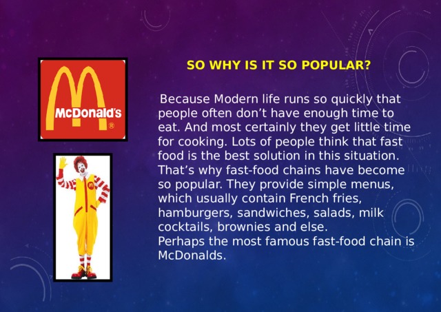 SO WHY IS IT SO POPULAR?  Because Modern life runs so quickly that people often don’t have enough time to eat. And most certainly they get little time for cooking. Lots of people think that fast food is the best solution in this situation. That’s why fast-food chains have become so popular. They provide simple menus, which usually contain French fries, hamburgers, sandwiches, salads, milk cocktails, brownies and else. Perhaps the most famous fast-food chain is McDonalds. 