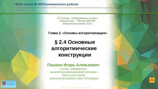 Л.Л. Босова. «Информатика» 8 класс»  Базовый курс. – Москва, БИНОМ: Лаборатория знаний, 2019 г. Глава 2. «Основы алгоритмизации» § 2.4 Основные алгоритмические  конструкции Пашкин Игорь Алексеевич  учитель информатики,  высшей квалификационной категории,  ГБОУ школа №100  Калининского района Санкт-Петербурга 1 Автор: © Пашкин Игорь Алексеевич 