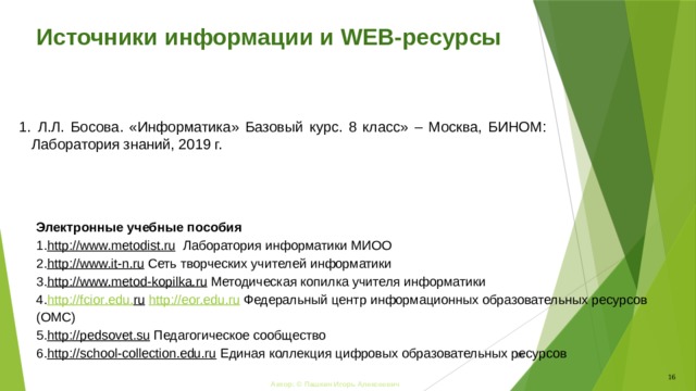 Источники информации и WEB-ресурсы  Л.Л. Босова. «Информатика» Базовый курс. 8 класс» – Москва, БИНОМ: Лаборатория знаний, 2019 г.  Л.Л. Босова. «Информатика» Базовый курс. 8 класс» – Москва, БИНОМ: Лаборатория знаний, 2019 г. Электронные учебные пособия http://www.metodist.ru  Лаборатория информатики МИОО http://www.it-n.ru  Сеть творческих учителей информатики http://www.metod-kopilka.ru  Методическая копилка учителя информатики http :// fcior . edu . ru  http://eor.edu.ru  Федеральный центр информационных образовательных ресурсов (ОМC) http://pedsovet.su  Педагогическое сообщество http://school-collection.edu.ru  Единая коллекция цифровых образовательных ресурсов  16 Автор: © Пашкин Игорь Алексеевич 