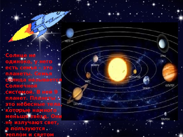 Солнце не одиноко, у него есть семья – это планеты. Семья солнца называется Солнечной системой. В ней 9 планет. Планеты – это небесные тела, которые намного меньше звезд. Они не излучают свет, а пользуются теплом и светом Солнца. 