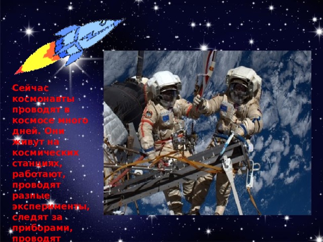 Сейчас космонавты проводят в космосе много дней. Они живут на космических станциях, работают, проводят разные эксперименты, следят за приборами, проводят ремонт оборудования.   