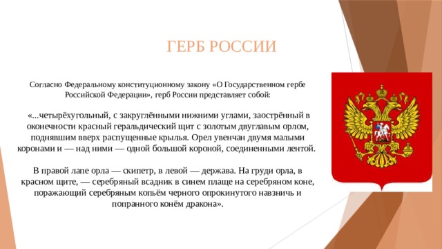 ГЕРБ РОССИИ Согласно Федеральному конституционному закону «О Государственном гербе Российской Федерации», герб России представляет собой:  «...четырёхугольный, с закруглёнными нижними углами, заострённый в оконечности красный геральдический щит с золотым двуглавым орлом, поднявшим вверх распущенные крылья. Орел увенчан двумя малыми коронами и — над ними — одной большой короной, соединенными лентой. В правой лапе орла — скипетр, в левой — держава. На груди орла, в красном щите, — серебряный всадник в синем плаще на серебряном коне, поражающий серебряным копьём черного опрокинутого навзничь и попранного конём дракона».