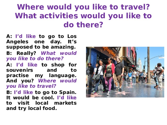 Where would you like to travel?  What activities would you like to do there? A: I’d like to go to Los Angeles one day. It’s supposed to be amazing. B: Really? What would you like to do there? A: I’d like to shop for souvenirs and to practise my language. And you? Where would you like to travel? B: I’d like to go to Spain. It would be cool. I’d like to visit local markets and try local food. 