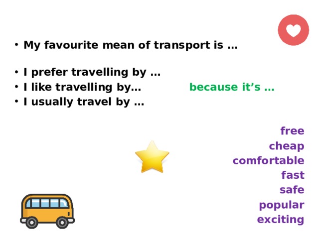 My favourite mean of transport is … I prefer travelling by … I like travelling by… because it’s … I usually travel by …  free cheap comfortable fast safe popular exciting 