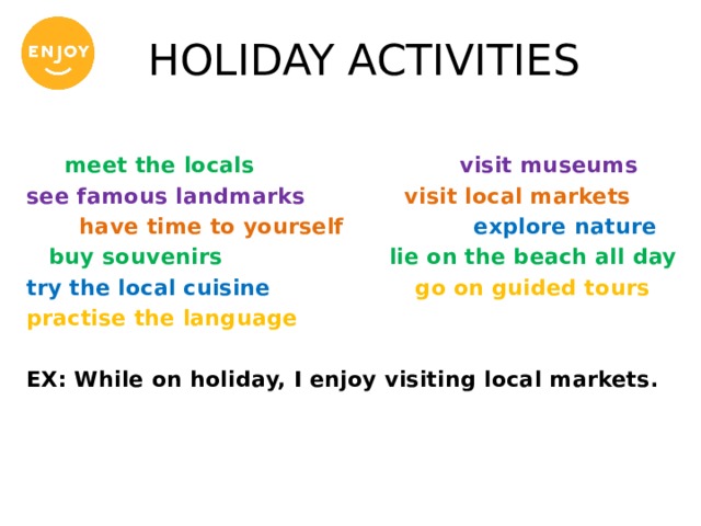 HOLIDAY ACTIVITIES  meet the locals visit museums see famous landmarks visit local markets  have time to yourself explore nature  buy souvenirs lie on the beach all day try the local cuisine go on guided tours practise the language  EX: While on holiday, I enjoy visiting local markets. 