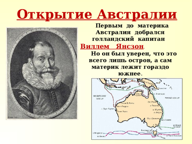 Открытие Австралии  Первым до материка Австралия добрался голландский капитан Виллем Янсзон . Но он был уверен, что это всего лишь остров, а сам материк лежит гораздо южнее . 