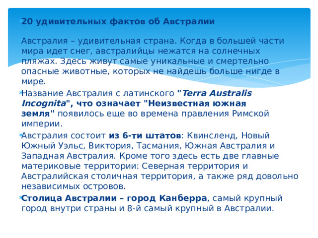 20 удивительных фактов об Австралии   Австралия – удивительная страна. Когда в большей части мира идет снег, австралийцы нежатся на солнечных пляжах. Здесь живут самые уникальные и смертельно опасные животные, которых не найдешь больше нигде в мире. Название Австралия с латинского  