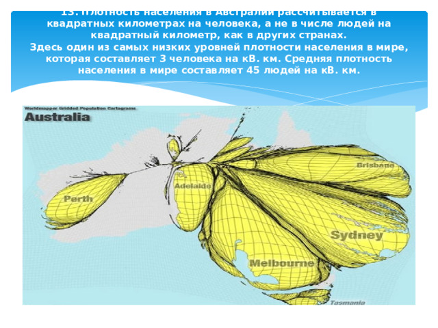 13. Плотность населения в Австралии рассчитывается в квадратных километрах на человека, а не в числе людей на квадратный километр, как в других странах.  Здесь один из самых низких уровней плотности населения в мире, которая составляет 3 человека на кВ. км. Средняя плотность населения в мире составляет 45 людей на кВ. км.   