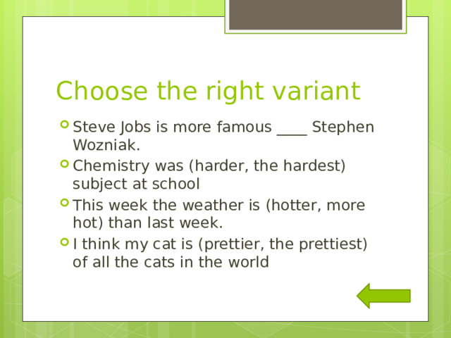 Choose the right variant Steve Jobs is more famous ____ Stephen Wozniak. Chemistry was (harder, the hardest) subject at school This week the weather is (hotter, more hot) than last week. I think my cat is (prettier, the prettiest) of all the cats in the world 