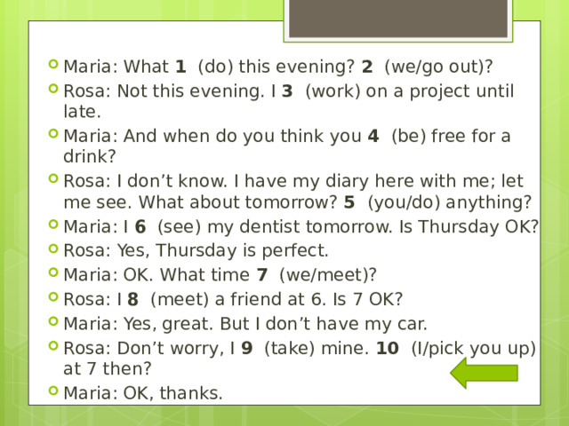 Maria: What  1   (do) this evening?  2   (we/go out)? Rosa: Not this evening. I  3   (work) on a project until late. Maria: And when do you think you  4   (be) free for a drink? Rosa: I don’t know. I have my diary here with me; let me see. What about tomorrow?  5   (you/do) anything? Maria: I  6   (see) my dentist tomorrow. Is Thursday OK? Rosa: Yes, Thursday is perfect. Maria: OK. What time  7   (we/meet)? Rosa: I  8   (meet) a friend at 6. Is 7 OK? Maria: Yes, great. But I don’t have my car. Rosa: Don’t worry, I  9   (take) mine.  10   (I/pick you up) at 7 then? Maria: OK, thanks. 