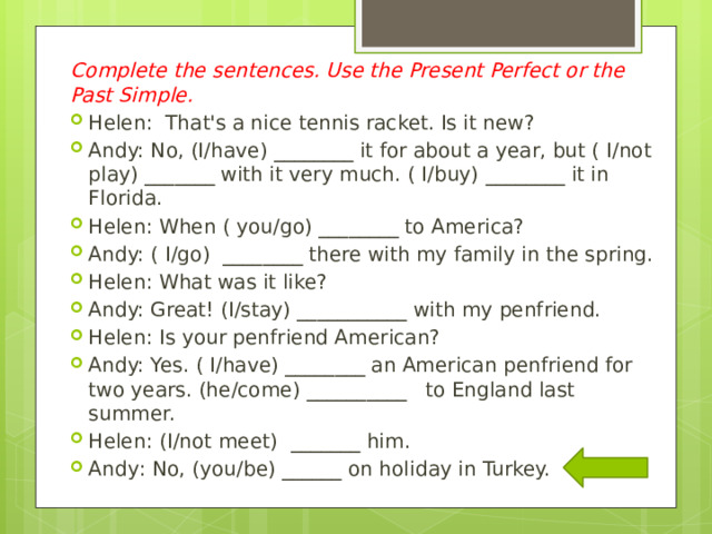 Complete the sentences. Use the Present Perfect or the Past Simple. Helen:  That's a nice tennis racket. Is it new? Andy: No, (I/have) ________ it for about a year, but ( I/not play) _______ with it very much. ( I/buy) ________ it in Florida. Helen: When ( you/go) ________ to America? Andy: ( I/go)  ________ there with my family in the spring. Helen: What was it like? Andy: Great! (I/stay) ___________ with my penfriend. Helen: Is your penfriend American? Andy: Yes. ( I/have) ________ an American penfriend for two years. (he/come) __________   to England last summer. Helen: (I/not meet)  _______ him. Andу: No, (you/be) ______ on holiday in Turkey. 