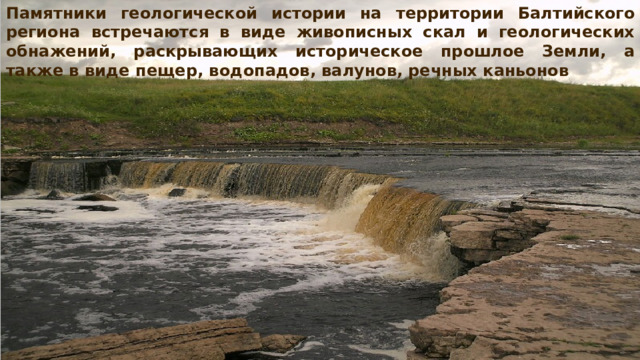 Памятники геологической истории на территории Балтийского региона встречаются в виде живописных скал и геологических обнажений, раскрывающих историческое прошлое Земли, а также в виде пещер, водопадов, валунов, речных каньонов 