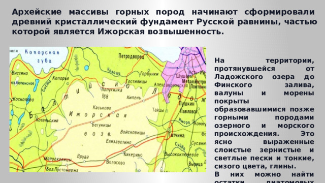 Архейские массивы горных пород начинают сформировали  древний кристаллический фундамент Русской равнины, частью которой является Ижорская возвышенность. На территории, протянувшейся от Ладожского озера до Финского залива, валуны и морены покрыты образовавшимися позже горными породами озерного и морского происхождения. Это ясно выраженные слоистые зернистые и светлые пески и тонкие, сизого цвета, глины. В них можно найти остатки диатомовых водорослей, рыб, морских и озерных моллюсков . 