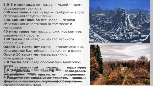 3,5–3 миллиарда  лет назад — Архей — время образования гранитов  600 миллионов  лет назад — Кембрий — эпоха образования голубой глины  300–400 миллионов  лет назад — период образования известняков (в том числе и копорских)  40 миллионов лет  назад сложились контуры современной Европы  700 тысяч лет  назад — начало великого оледенения  Около 14 тысяч лет  назад — таяние ледника, образование Балтийского ледникового озера  Около 10 тысяч лет  назад возникло Иольдиевое море  9,0 тысяч лет  назад обособилось Анциловое озеро  7,5 тысяч лет  назад образовалось Литориновое море  4,0 тысячи лет  назад обозначились современные контуры Балтийского моря и сформировалась Нева В четвертичный период территория Ленинградской об­ласти подверглась покровному материковому оледенению. Четвертичное оледенение явилось главным фак­тором современного рельефообразования. 