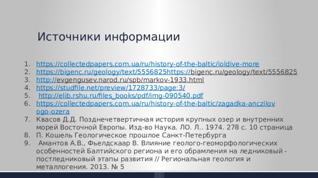 Источники информации https:// collectedpapers.com.ua/ru/history-of-the-baltic/ioldive-more https://bigenc.ru/geology/text/5556825https:// bigenc.ru/geology/text/5556825  http:// evgengusev.narod.ru/spb/markov-1933.html  https://studfile.net/preview/1728733/page:3 /    http:// elib.rshu.ru/files_books/pdf/img-090540.pdf https://collectedpapers.com.ua/ru/history-of-the-baltic/zagadka-anczilov ogo-ozera Квасов Д.Д. Позднечетвертичная история крупных озер и внутренних морей Восточной Европы. Изд-во Наука. ЛО. Л.. 1974. 278 с. 10 страница П. Кошель Геологическое прошлое Санкт-Петербурга   Амантов А.В., Фьелдскаар В. Влияние геолого-геоморфологических особенностей Балтийского региона и его обрамления на ледниковый - постледниковый этапы развития // Региональная геология и металлогения. 2013. № 5 