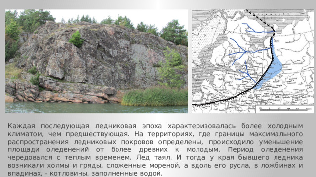 Каждая последующая ледниковая эпоха характеризовалась более холодным климатом, чем предшествующая. На территориях, где границы максимального распространения ледниковых покровов определены, происходило уменьшение площади оледенений от более древних к молодым. Период оледенения чередовался с теплым временем. Лед таял. И тогда у края бывшего ледника возникали холмы и гряды, сложенные мореной, а вдоль его русла, в ложбинах и впадинах, - котловины, заполненные водой.  